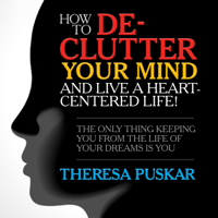 Theresa Puskar - How to De-Clutter Your Mind and Live a Heart-Centered Life!: The Only Thing Keeping You From the Life of Your Dreams is You artwork