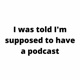 I was told I'm supposed to have a podcast