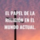 EL PAPEL DE LA RELIGIÓN EN EL MUNDO ACTUAL.