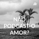 NÃO PODCAST-O AMOR?