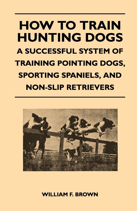 How to Train Hunting Dogs - a Successful System of Training Pointing Dogs, Sporting Spaniels, and Non-Slip Retrievers