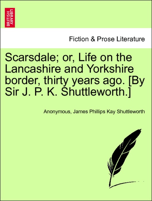Scarsdale; or, Life on the Lancashire and Yorkshire border, thirty years ago. [By Sir J. P. K. Shuttleworth.] VOL. I.