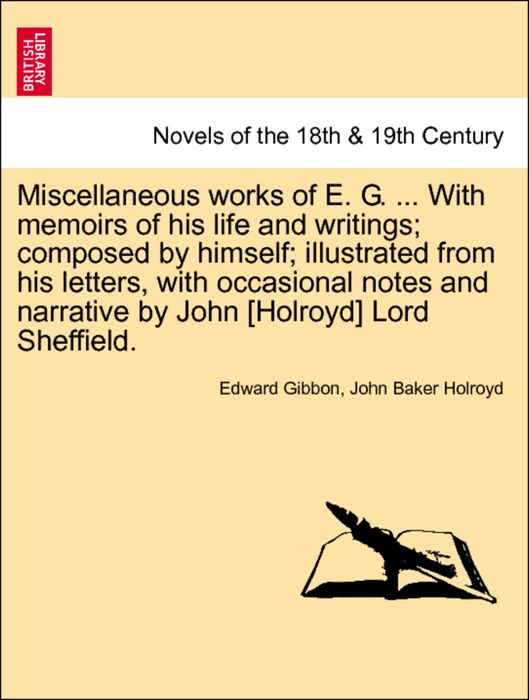 Miscellaneous works of E. G. ... With memoirs of his life and writings; composed by himself; illustrated from his letters, with occasional notes and narrative by John [Holroyd] Lord Sheffield. Vol. I