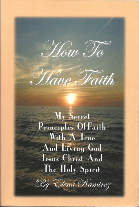 How To Have Faith ~ My Secret Principles Of Faith With A True And Living God, Jesus Christ And The Holy Spirit