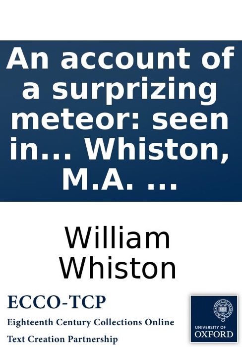 An account of a surprizing meteor: seen in the air March 19. 1718/19. at night. Containing, I. A description of this meteor, from the original letters of those who saw it in different places. ... By William Whiston, M.A. ...