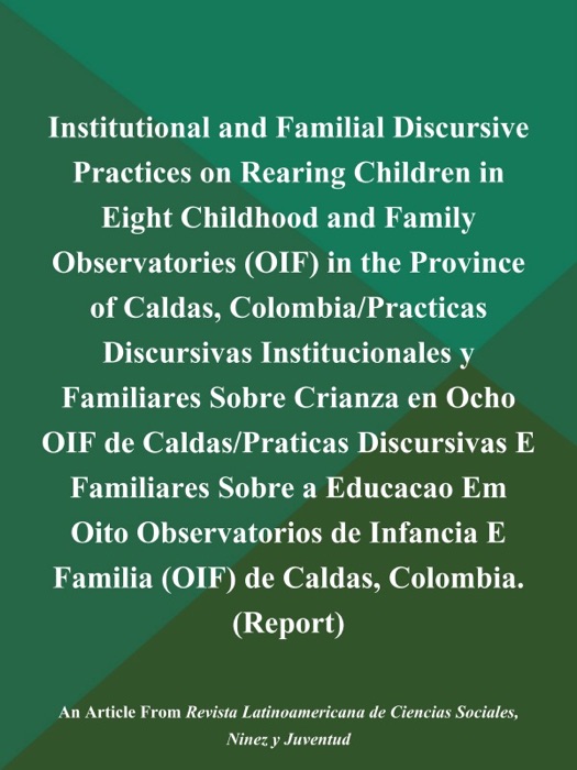 Institutional and Familial Discursive Practices on Rearing Children in Eight Childhood and Family Observatories (OIF) in the Province of Caldas, Colombia/Practicas Discursivas Institucionales y Familiares Sobre Crianza en Ocho OIF de Caldas/Praticas Discursivas E Familiares Sobre a Educacao Em Oito Observatorios de Infancia E Familia (OIF) de Caldas, Colombia (Report)