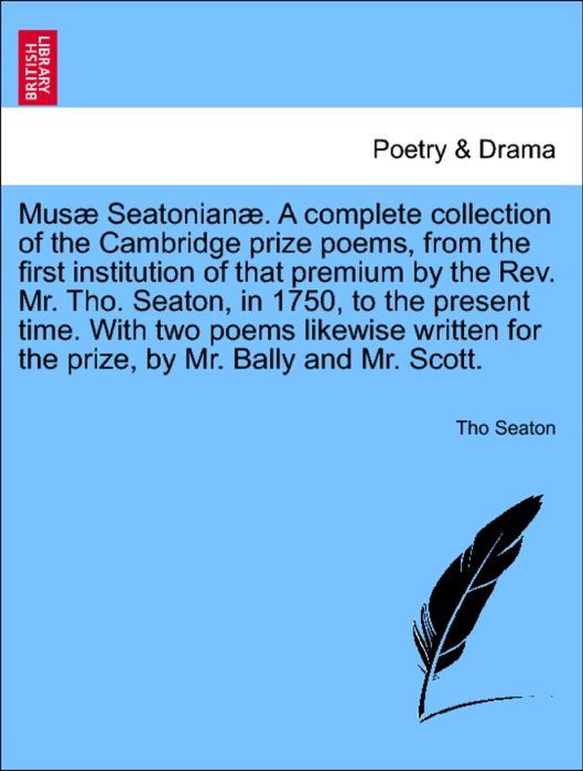 Musæ Seatonianæ. A complete collection of the Cambridge prize poems, from the first institution of that premium by the Rev. Mr. Tho. Seaton, in 1750, to the present time. With two poems likewise written for the prize, by Mr. Bally and Mr. Scott.