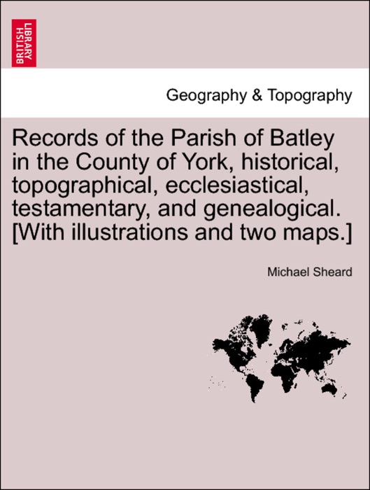 Records of the Parish of Batley in the County of York, historical, topographical, ecclesiastical, testamentary, and genealogical. [With illustrations and two maps.]