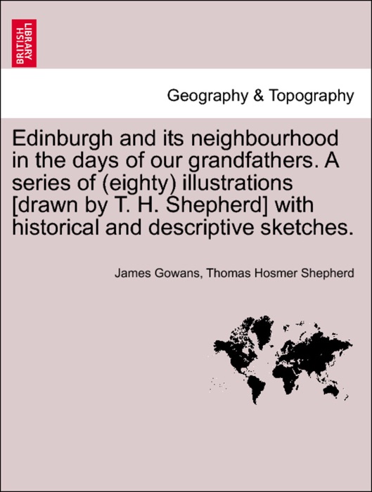 Edinburgh and its neighbourhood in the days of our grandfathers. A series of (eighty) illustrations [drawn by T. H. Shepherd] with historical and descriptive sketches.