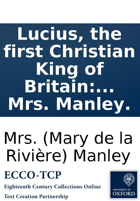 Lucius, the first Christian King of Britain: A tragedy. As it is acted at the Theatre-Royal in Drury-Lane. By His Majesty's servants. By Mrs. Manley.