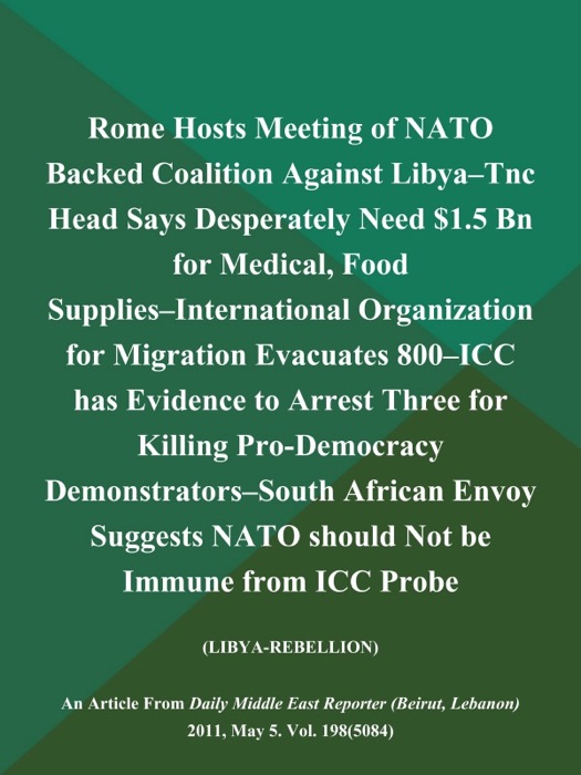 Rome Hosts Meeting of NATO Backed Coalition Against Libya--Tnc Head Says Desperately Need $1.5 Bn for Medical, Food Supplies--International Organization for Migration Evacuates 800--ICC has Evidence to Arrest Three for Killing Pro-Democracy Demonstrators--South African Envoy Suggests NATO should Not be Immune from ICC Probe (LIBYA-REBELLION)