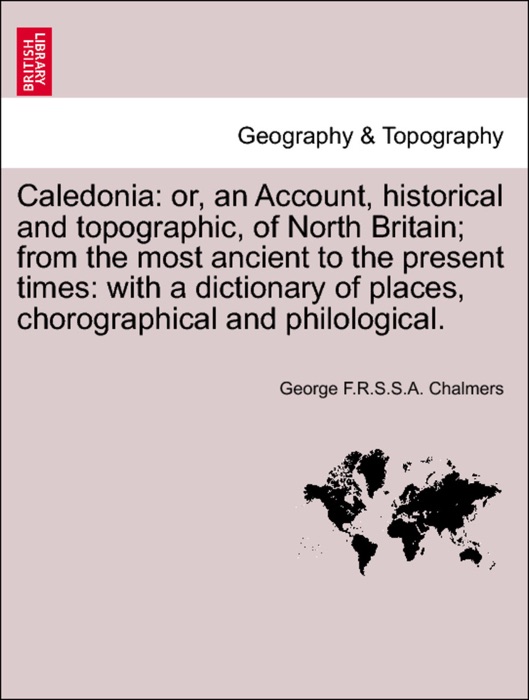 Caledonia: or, an Account, historical and topographic, of North Britain; from the most ancient to the present times: with a dictionary of places, chorographical and philological, vol. I