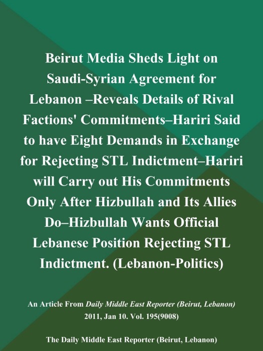 Beirut Media Sheds Light on Saudi-Syrian Agreement for Lebanon --Reveals Details of Rival Factions' Commitments--Hariri Said to have Eight Demands in Exchange for Rejecting STL Indictment--Hariri will Carry out His Commitments Only After Hizbullah and Its Allies Do--Hizbullah Wants Official Lebanese Position Rejecting STL Indictment (Lebanon-Politics)