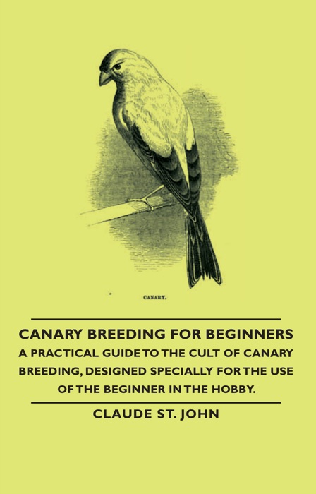 Canary Breeding for Beginners - A Practical Guide to the Cult of Canary Breeding, Designed Specially for the Use of the Beginner in the Hobby.