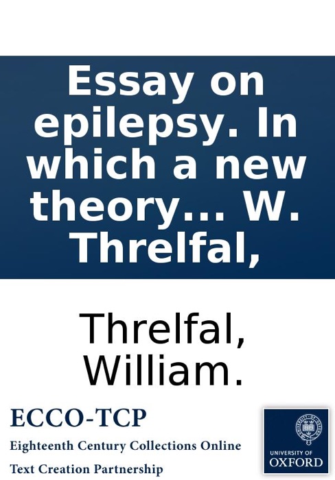 Essay On Epilepsy. In Which a New Theory of That Disease Is Attempted, from Which the Proximate Cause Is Investigated, and Indications Brought from Thence; Shewing Clearly the Consistency of the Method of Cure. By W. Threlfal,