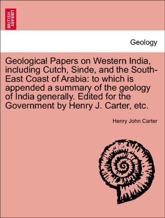 Geological Papers on Western India, including Cutch, Sinde, and the South-East Coast of Arabia: to which is appended a summary of the geology of India generally. Edited for the Government by Henry J. Carter, etc.