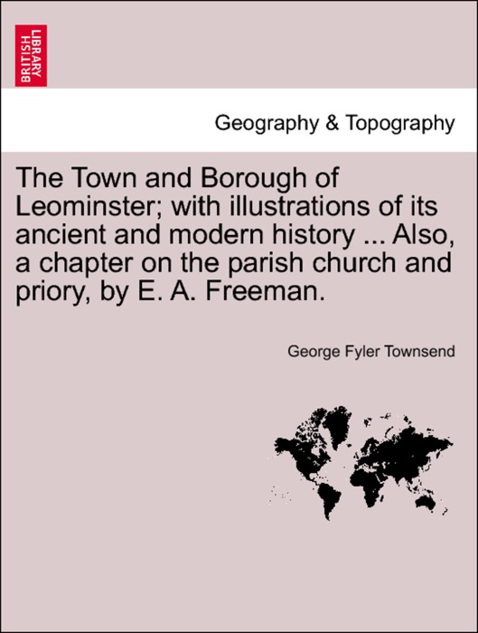 The Town and Borough of Leominster; with illustrations of its ancient and modern history ... Also, a chapter on the parish church and priory, by E. A. Freeman.