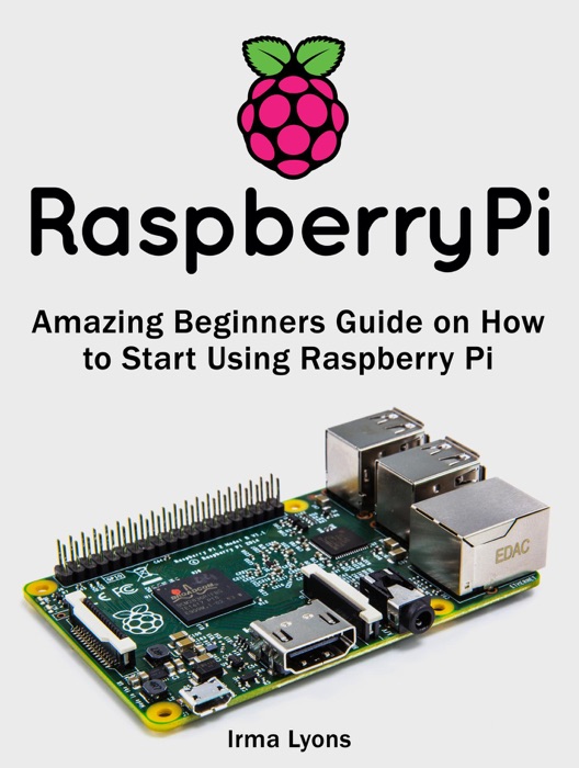 Raspberry Pi: Amazing Beginners Guide on How to Start Using Raspberry Pi