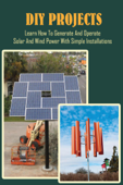 DIY Projects: Learn How To Generate And Operate Solar And Wind Power With Simple Installations - Gregory Felson