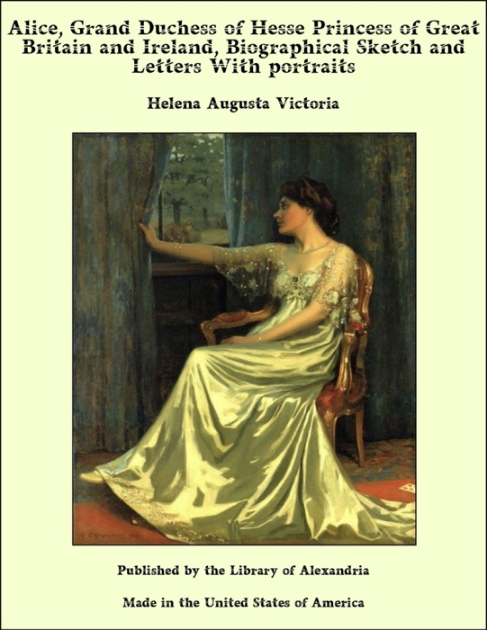 Alice, Grand Duchess of Hesse Princess of Great Britain and Ireland, Biographical Sketch and Letters With portraits
