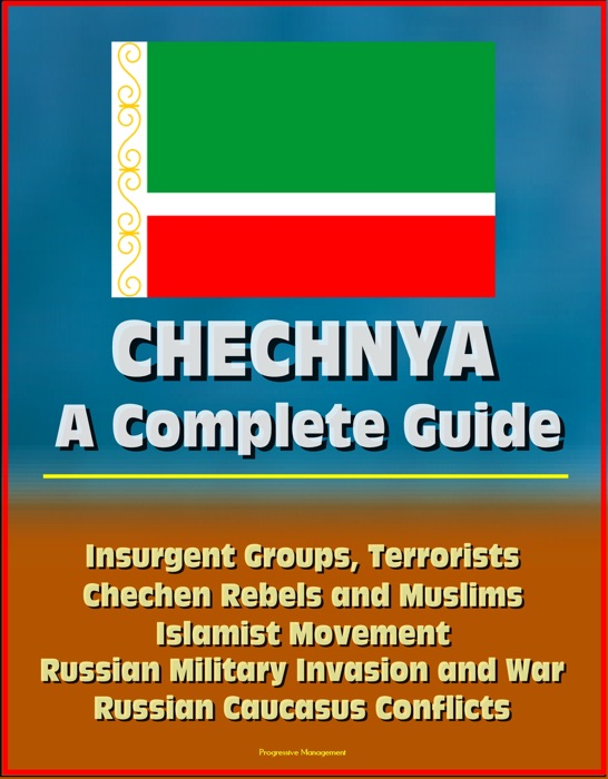 Chechnya: A Complete Guide - Insurgent Groups, Terrorists, Chechen Rebels and Muslims, Islamist Movement, Russian Military Invasion and War, Russian Caucasus Conflicts