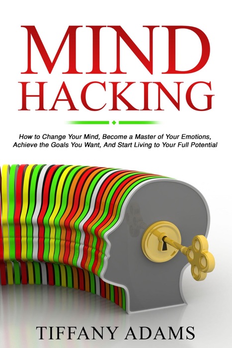 Mind Hacking: How to Change Your Mind, Become a Master of Your Emotions, Achieve the Goals You Want, & Start Living to Your Full Potential