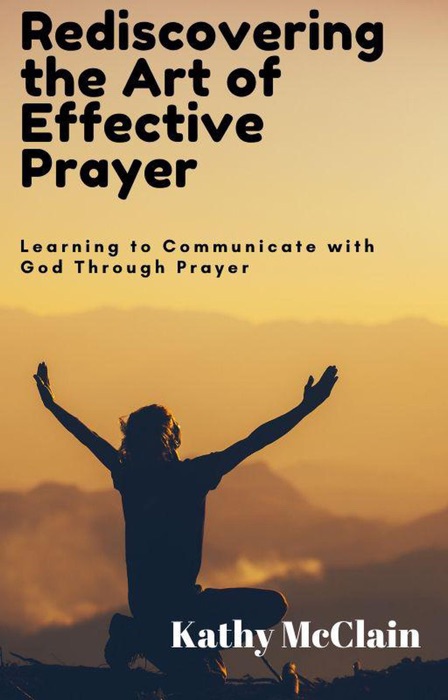 Rediscovering the Art of Effective Prayer: Learning to Communicate with God Through Prayer