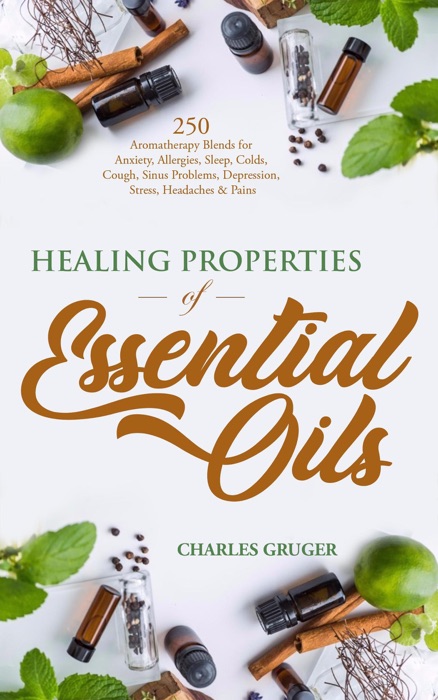 Healing Properties of Essential Oils: 250 Aromatherapy Blends for Anxiety, Allergies, Sleep, Colds, Cough, Sinus Problems, Depression, Stress, Headaches and Pains