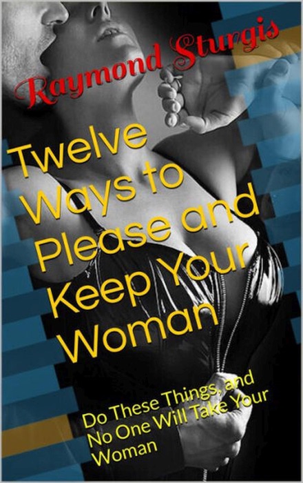 Twelve Ways to Please and Keep Your Woman or Wife ( Do These Things, and No One Will Take Your Woman )