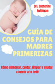 Guía De Consejos Para Madres Primerizas: Cómo alimentar, cuidar, limpiar y ayudar a dormir a tu bebé - Dra. Catherine Holdman