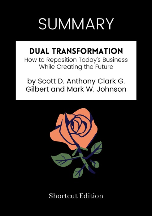 SUMMARY - Dual Transformation: How to Reposition Today's Business While Creating the Future by Scott D. Anthony Clark G. Gilbert and Mark W. Johnson