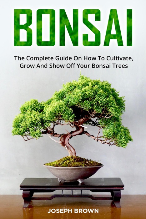 Bonsai: The Complete Guide On How To Cultivate, Grow And Show Off Your Bonsai Trees