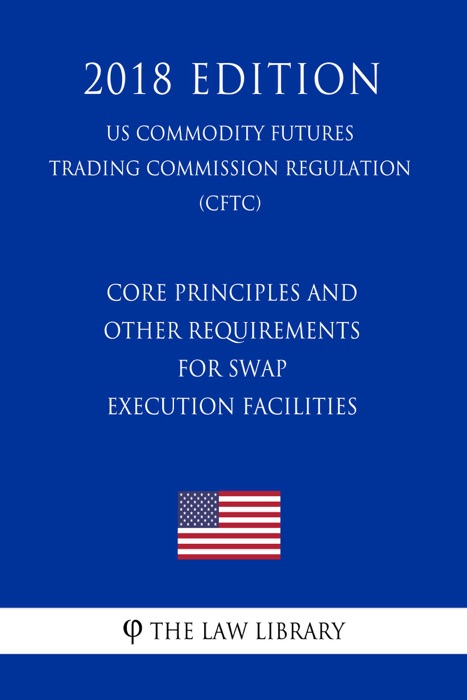 Core Principles and Other Requirements for Swap Execution Facilities (US Commodity Futures Trading Commission Regulation) (CFTC) (2018 Edition)