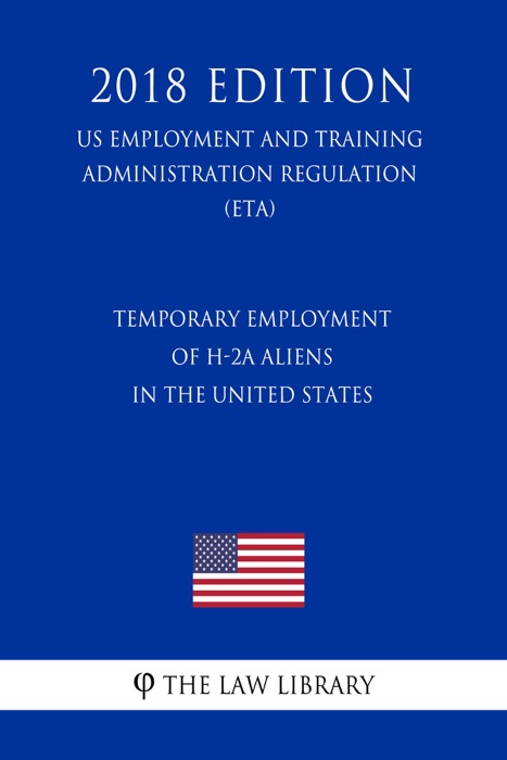 Temporary Employment of H-2A Aliens in the United States (US Employment and Training Administration Regulation) (ETA) (2018 Edition)