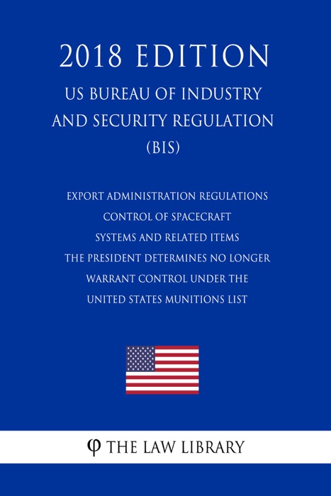 Export Administration Regulations - Control of Spacecraft Systems and Related Items the President Determines No Longer Warrant Control under the United States Munitions List (US Bureau of Industry and Security Regulation) (BIS) (2018 Edition)