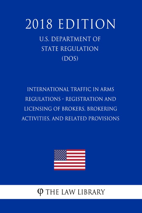 International Traffic in Arms Regulations - Registration and Licensing of Brokers, Brokering Activities, and Related Provisions (U.S. Department of State Regulation) (DOS) (2018 Edition)