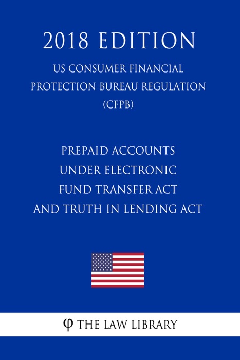 Prepaid Accounts Under Electronic Fund Transfer Act and Truth in Lending Act (US Consumer Financial Protection Bureau Regulation) (CFPB) (2018 Edition)