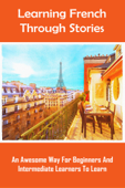 Learning French Through Stories: An Awesome Way For Beginners And Intermediate Learners To Learn - Talia Rester