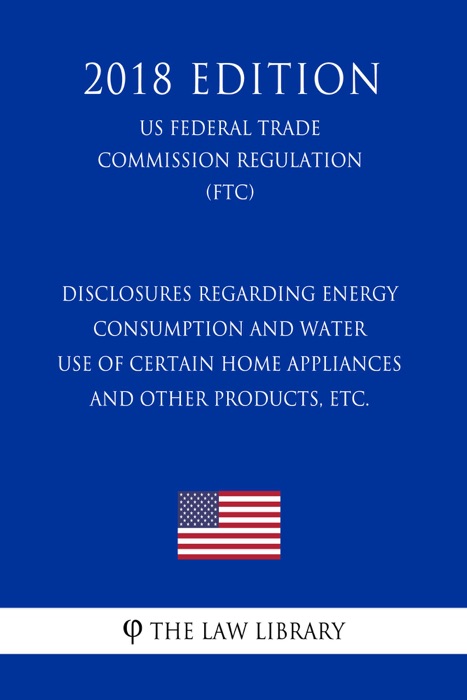 Disclosures Regarding Energy Consumption and Water Use of Certain Home Appliances and Other Products, etc. (US Federal Trade Commission Regulation) (FTC) (2018 Edition)