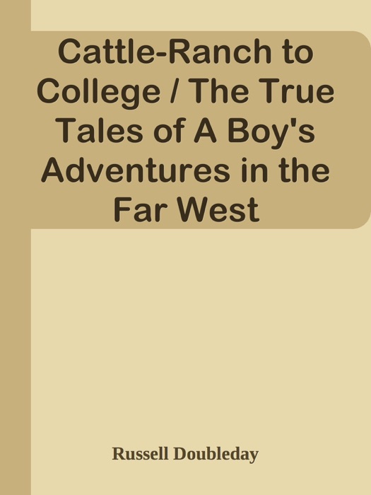 Cattle-Ranch to College / The True Tales of A Boy's Adventures in the Far West