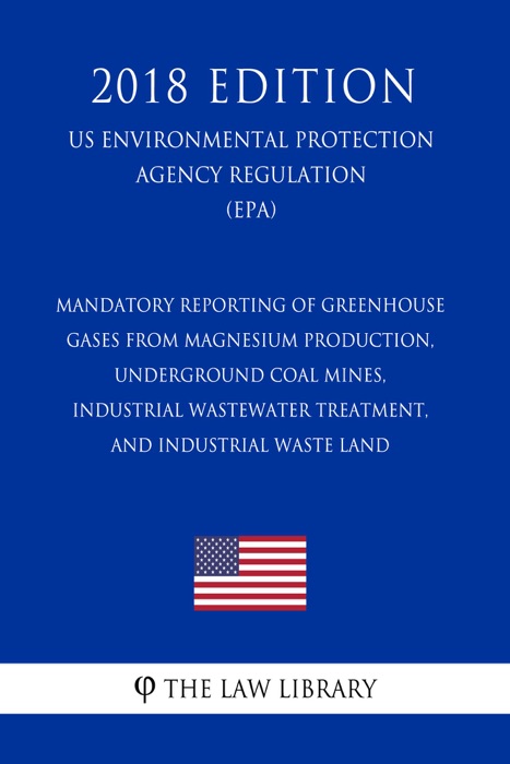 Mandatory Reporting of Greenhouse Gases From Magnesium Production, Underground Coal Mines, Industrial Wastewater Treatment, and Industrial Waste Land (US Environmental Protection Agency Regulation) (EPA) (2018 Edition)