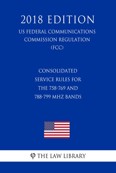 Consolidated Service Rules for the 758-769 and 788-799 MHz Bands (US Federal Communications Commission Regulation) (FCC) (2018 Edition)