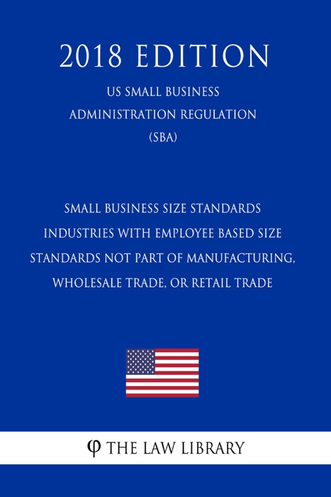 Small Business Size Standards - Industries with Employee Based Size Standards Not Part of Manufacturing, Wholesale Trade, or Retail Trade (US Small Business Administration Regulation) (SBA) (2018 Edition)