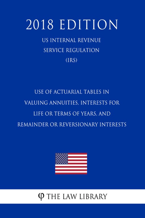 Use of Actuarial Tables in Valuing Annuities, Interests for Life or Terms of Years, and Remainder or Reversionary Interests (US Internal Revenue Service Regulation) (IRS) (2018 Edition)