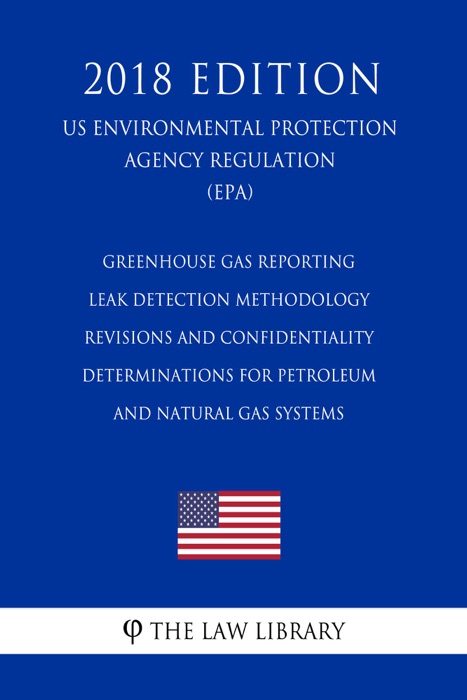 Greenhouse Gas Reporting - Leak Detection Methodology Revisions and Confidentiality Determinations for Petroleum and Natural Gas Systems (US Environmental Protection Agency Regulation) (EPA) (2018 Edition)