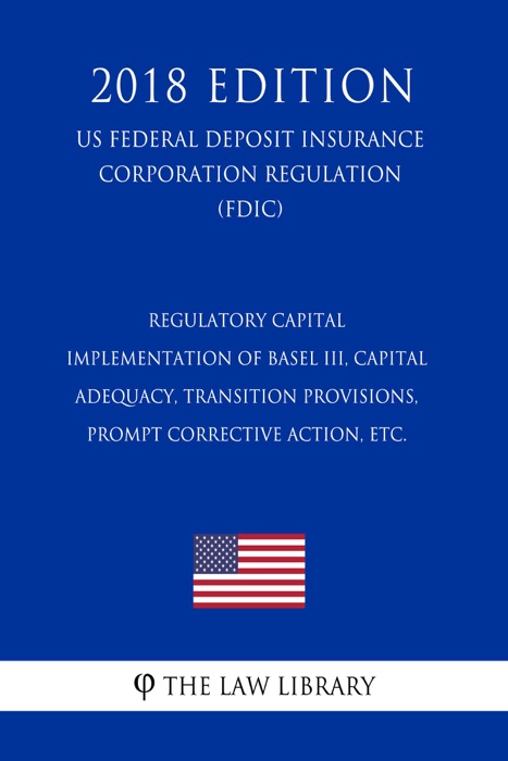 Regulatory Capital - Implementation of Basel III, Capital Adequacy, Transition Provisions, Prompt Corrective Action, etc. (US Federal Deposit Insurance Corporation Regulation) (FDIC) (2018 Edition)