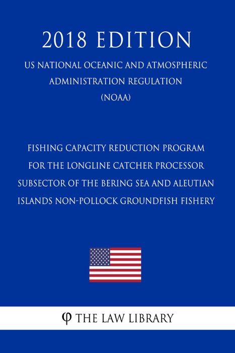 Fishing Capacity Reduction Program for the Longline Catcher Processor Subsector of the Bering Sea and Aleutian Islands Non-pollock Groundfish Fishery (US National Oceanic and Atmospheric Administration Regulation) (NOAA) (2018 Edition)