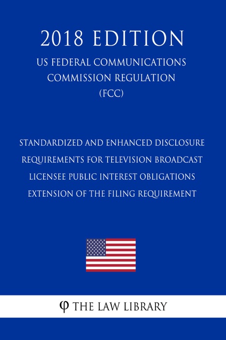 Standardized and Enhanced Disclosure Requirements for Television Broadcast Licensee Public Interest Obligations - Extension of the Filing Requirement (US Federal Communications Commission Regulation) (FCC) (2018 Edition)