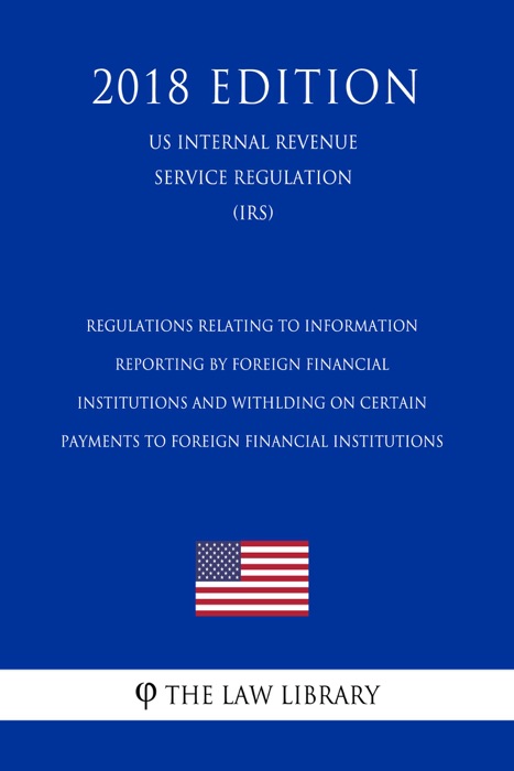 Regulations Relating to Information Reporting by Foreign Financial Institutions and Withlding on Certain Payments to Foreign Financial Institutions (US Internal Revenue Service Regulation) (IRS) (2018 Edition)