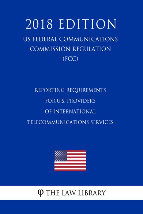 Reporting Requirements for U.S. Providers of International Telecommunications Services (US Federal Communications Commission Regulation) (FCC) (2018 Edition)